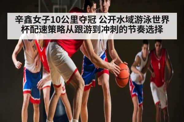 辛鑫女子10公里夺冠 公开水域游泳世界杯配速策略从跟游到冲刺的节奏选择（j9）