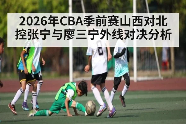 2026年CBA季前赛山西对北控张宁与廖三宁外线对决分析（j9.com）